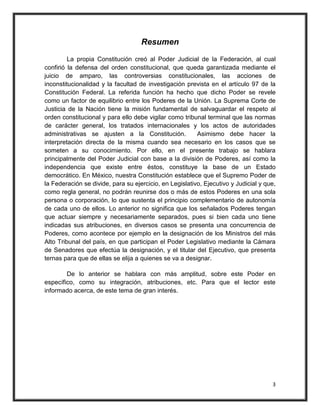 Resumen
         La propia Constitución creó al Poder Judicial de la Federación, al cual
confirió la defensa del orden constitucional, que queda garantizada mediante el
juicio de amparo, las controversias constitucionales, las acciones de
inconstitucionalidad y la facultad de investigación prevista en el artículo 97 de la
Constitución Federal. La referida función ha hecho que dicho Poder se revele
como un factor de equilibrio entre los Poderes de la Unión. La Suprema Corte de
Justicia de la Nación tiene la misión fundamental de salvaguardar el respeto al
orden constitucional y para ello debe vigilar como tribunal terminal que las normas
de carácter general, los tratados internacionales y los actos de autoridades
administrativas se ajusten a la Constitución.            Asimismo debe hacer la
interpretación directa de la misma cuando sea necesario en los casos que se
someten a su conocimiento. Por ello, en el presente trabajo se hablara
principalmente del Poder Judicial con base a la división de Poderes, así como la
independencia que existe entre éstos, constituye la base de un Estado
democrático. En México, nuestra Constitución establece que el Supremo Poder de
la Federación se divide, para su ejercicio, en Legislativo, Ejecutivo y Judicial y que,
como regla general, no podrán reunirse dos o más de estos Poderes en una sola
persona o corporación, lo que sustenta el principio complementario de autonomía
de cada uno de ellos. Lo anterior no significa que los señalados Poderes tengan
que actuar siempre y necesariamente separados, pues si bien cada uno tiene
indicadas sus atribuciones, en diversos casos se presenta una concurrencia de
Poderes, como acontece por ejemplo en la designación de los Ministros del más
Alto Tribunal del país, en que participan el Poder Legislativo mediante la Cámara
de Senadores que efectúa la designación, y el titular del Ejecutivo, que presenta
ternas para que de ellas se elija a quienes se va a designar.

        De lo anterior se hablara con más amplitud, sobre este Poder en
específico, como su integración, atribuciones, etc. Para que el lector este
informado acerca, de este tema de gran interés.




                                                                                     3
 