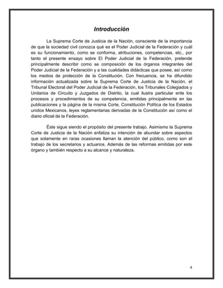 Introducción
         La Suprema Corte de Justicia de la Nación, consciente de la importancia
de que la sociedad civil conozca qué es el Poder Judicial de la Federación y cuál
es su funcionamiento, como se conforma, atribuciones, competencias, etc., por
tanto el presente ensayo sobre El Poder Judicial de la Federación, pretende
principalmente describir como se composición de los órganos integrantes del
Poder Judicial de la Federación y a las cualidades didácticas que posee, así como
los medios de protección de la Constitución. Con frecuencia, se ha difundido
información actualizada sobre la Suprema Corte de Justicia de la Nación, el
Tribunal Electoral del Poder Judicial de la Federación, los Tribunales Colegiados y
Unitarios de Circuito y Juzgados de Distrito, la cual ilustra particular ente los
procesos y procedimientos de su competencia, emitidas principalmente en las
publicaciones y la página de la misma Corte, Constitución Política de los Estados
unidos Mexicanos, leyes reglamentarias derivadas de la Constitución así como el
diario oficial de la Federación.

        Éste sigue siendo el propósito del presente trabajo. Asimismo la Suprema
Corte de Justicia de la Nación enfatiza su intención de abundar sobre aspectos
que solamente en raras ocasiones llaman la atención del público, como son el
trabajo de los secretarios y actuarios. Además de las reformas emitidas por este
órgano y también respecto a su alcance y naturaleza.




                                                                                 4
 