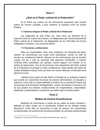 Tema 1:

                 ¿Qué es el Poder Judicial de la Federación?
         Es el Poder que cuenta con las atribuciones necesarias para impartir
justicia de manera cumplida y para mantener el equilibrio entre los demás
Poderes.

         1.1 Quienes Integran el Poder Judicial de la Federación

       Los integrantes de este Poder son, entre otros, los Ministros de la
Suprema Corte de Justicia de la Nación, los Magistrados del Tribunal Electoral del
Poder Judicial de la Federación, los Magistrados de los Tribunales de Circuito
Colegiados y Unitarios, y los Jueces de Distrito.

         1.2 Funciones y atribuciones

         Ellos son responsables, entre otras cuestiones, de interpretar las leyes;
resolver las controversias que surjan entre particulares, cuando se trate de
asuntos de competencia federal; intervenir en las controversias que se susciten
cuando una ley o acto de autoridad viole garantías individuales, y resolver
conflictos entre autoridades, por ejemplo, cuando aleguen una invasión en su
ámbito de atribuciones. Una de las funciones más importantes del Poder Judicial
de la Federación es proteger el orden constitucional. Cabe señalar que todos los
medios señalados incluyen entre sus fines, de manera relevante, el bienestar de la
persona humana.

          Además forma parte de este Poder el Consejo de la Judicatura Federal
que cumple con importantes funciones de carácter administrativo, de disciplina y
vigilancia y tiene bajo su responsabilidad al Instituto de la Judicatura Federal que
se preocupa de la formación de Magistrados, Jueces, Secretarios y Actuarios a fin
de que posean los atributos constitucionales de independencia, imparcialidad,
objetividad, profesionalismo y excelencia que deben regir la carrera judicial.

                                                   Tema 2:
                              Medios de Control Constitucional
        Mediante los instrumentos a través de los cuales se busca mantener y
defender el orden creado por la Constitución Política de los Estados Unidos
Mexicanos1. Entre ellos se encuentran el juicio de amparo, las controversias
constitucionales, las acciones de inconstitucionalidad, los procesos jurisdiccionales

1
Carbonell, M, Constitución Política de los Estados Unidos Mexicanos, Pág. 125.

                                                                                   5
 