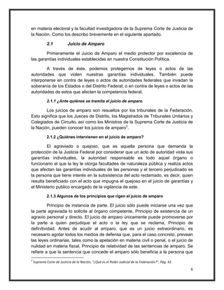 en materia electoral y la facultad investigadora de la Suprema Corte de Justicia de
la Nación. Como los describo brevemente en el siguiente apartado.

             2.1           Juicio de Amparo

        Primeramente el Juicio de Amparo el medio protector por excelencia de
las garantías individuales establecidas en nuestra Constitución Política.

        A través de éste, podemos protegernos de leyes o actos de las
autoridades que violen nuestras garantías individuales. También puede
interponerse en contra de leyes o actos de autoridades federales que invadan la
soberanía de los Estados o del Distrito Federal; o en contra de leyes o actos de las
autoridades de estos que afecten la competencia federal.

             2.1.1 ¿Ante quiénes se tramita el juicio de amparo

        Los juicios de amparo son resueltos por los tribunales de la Federación.
Esto significa que los Jueces de Distrito, los Magistrados de Tribunales Unitarios y
Colegiados de Circuito, así como los Ministros de la Suprema Corte de Justicia de
la Nación, pueden conocer los juicios de amparo2.

             2.1.2 ¿Quiénes intervienen en el juicio de amparo?

         El agraviado o quejoso, que es aquella persona que demanda la
protección de la Justicia Federal por considerar que un acto de autoridad viola sus
garantías individuales, la autoridad responsable es todo aquel órgano o
funcionario al que la ley le otorga facultades de naturaleza pública y realiza actos
que afectan las garantías individuales de las personas y el tercero perjudicado es
la persona que tiene interés en la subsistencia del acto reclamado, es decir, quien
resulta beneficiado con el acto que impugna el quejoso en el juicio de garantías y
el Ministerio publico encargado de la vigilancia de este.

             2.1.3 Algunos de los principios que rigen el juicio de amparo

          Principio de instancia de parte. El juicio sólo puede iniciarse una vez que
la parte agraviada lo solicite al órgano competente, Principio de existencia de un
agravio personal y directo. El juicio de amparo únicamente puede promoverse por
la parte a quien perjudique el acto o la ley que se reclama, Principio de
definitividad. Antes de acudir al amparo, que es un juicio extraordinario, es
necesario agotar todos los medios de defensa que, para el caso concreto, prevean
las leyes ordinarias, tales como la apelación en materia civil o penal, o el juicio de
nulidad en materia fiscal, Principio de relatividad de las sentencias de amparo. Se
refiere a que la sentencia que concede el amparo sólo beneficia a la persona que
2
    Suprema Corte de Justicia de la Nación, “¿Qué es el Poder Judicial de la Federación?”, Päg. 42.

                                                                                                      6
 