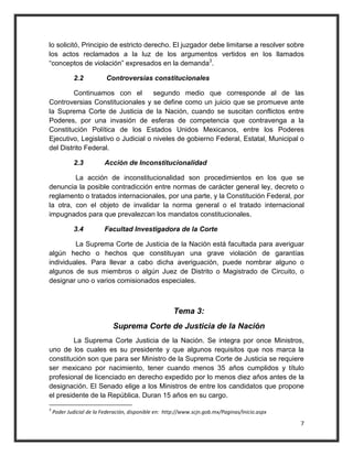 lo solicitó, Principio de estricto derecho. El juzgador debe limitarse a resolver sobre
los actos reclamados a la luz de los argumentos vertidos en los llamados
“conceptos de violación” expresados en la demanda3.

            2.2           Controversias constitucionales

         Continuamos con el         segundo medio que corresponde al de las
Controversias Constitucionales y se define como un juicio que se promueve ante
la Suprema Corte de Justicia de la Nación, cuando se suscitan conflictos entre
Poderes, por una invasión de esferas de competencia que contravenga a la
Constitución Política de los Estados Unidos Mexicanos, entre los Poderes
Ejecutivo, Legislativo o Judicial o niveles de gobierno Federal, Estatal, Municipal o
del Distrito Federal.

            2.3          Acción de Inconstitucionalidad

         La acción de inconstitucionalidad son procedimientos en los que se
denuncia la posible contradicción entre normas de carácter general ley, decreto o
reglamento o tratados internacionales, por una parte, y la Constitución Federal, por
la otra, con el objeto de invalidar la norma general o el tratado internacional
impugnados para que prevalezcan los mandatos constitucionales.

            3.4          Facultad Investigadora de la Corte

         La Suprema Corte de Justicia de la Nación está facultada para averiguar
algún hecho o hechos que constituyan una grave violación de garantías
individuales. Para llevar a cabo dicha averiguación, puede nombrar alguno o
algunos de sus miembros o algún Juez de Distrito o Magistrado de Circuito, o
designar uno o varios comisionados especiales.



                                                      Tema 3:
                             Suprema Corte de Justicia de la Nación
         La Suprema Corte Justicia de la Nación. Se integra por once Ministros,
uno de los cuales es su presidente y que algunos requisitos que nos marca la
constitución son que para ser Ministro de la Suprema Corte de Justicia se requiere
ser mexicano por nacimiento, tener cuando menos 35 años cumplidos y título
profesional de licenciado en derecho expedido por lo menos diez años antes de la
designación. El Senado elige a los Ministros de entre los candidatos que propone
el presidente de la República. Duran 15 años en su cargo.
3
    Poder Judicial de la Federación, disponible en: http://www.scjn.gob.mx/Paginas/Inicio.aspx

                                                                                                 7
 