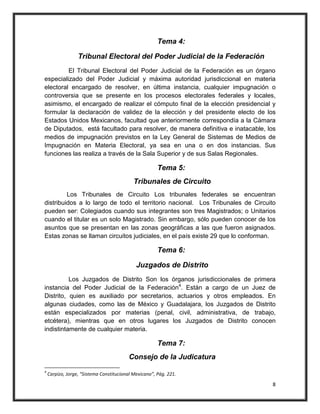 Tema 4:

                  Tribunal Electoral del Poder Judicial de la Federación
         El Tribunal Electoral del Poder Judicial de la Federación es un órgano
especializado del Poder Judicial y máxima autoridad jurisdiccional en materia
electoral encargado de resolver, en última instancia, cualquier impugnación o
controversia que se presente en los procesos electorales federales y locales,
asimismo, el encargado de realizar el cómputo final de la elección presidencial y
formular la declaración de validez de la elección y del presidente electo de los
Estados Unidos Mexicanos, facultad que anteriormente correspondía a la Cámara
de Diputados, está facultado para resolver, de manera definitiva e inatacable, los
medios de impugnación previstos en la Ley General de Sistemas de Medios de
Impugnación en Materia Electoral, ya sea en una o en dos instancias. Sus
funciones las realiza a través de la Sala Superior y de sus Salas Regionales.

                                                       Tema 5:
                                            Tribunales de Circuito
         Los Tribunales de Circuito Los tribunales federales se encuentran
distribuidos a lo largo de todo el territorio nacional. Los Tribunales de Circuito
pueden ser: Colegiados cuando sus integrantes son tres Magistrados; o Unitarios
cuando el titular es un solo Magistrado. Sin embargo, sólo pueden conocer de los
asuntos que se presentan en las zonas geográficas a las que fueron asignados.
Estas zonas se llaman circuitos judiciales, en el país existe 29 que lo conforman.

                                                       Tema 6:

                                             Juzgados de Distrito
          Los Juzgados de Distrito Son los órganos jurisdiccionales de primera
instancia del Poder Judicial de la Federación4. Están a cargo de un Juez de
Distrito, quien es auxiliado por secretarios, actuarios y otros empleados. En
algunas ciudades, como las de México y Guadalajara, los Juzgados de Distrito
están especializados por materias (penal, civil, administrativa, de trabajo,
etcétera), mientras que en otros lugares los Juzgados de Distrito conocen
indistintamente de cualquier materia.

                                                       Tema 7:
                                          Consejo de la Judicatura
4
    Carpizo, Jorge, “Sistema Constitucional Mexicano”, Pág. 221.

                                                                                8
 