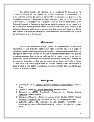 Por ultimo hablare del Consejo de la Judicatura El Consejo de la
Judicatura Federal es un órgano del Poder Judicial de la Federación con
independencia técnica, de gestión y para emitir sus resoluciones, que tiene a su
cargo la administración, vigilancia, disciplina y carrera judicial del Poder Judicial de
la Federación, con excepción de la Suprema Corte de Justicia de la Nación y del
Tribunal Electoral, el Consejo se integra por siete Consejeros, de los cuales uno
es el presidente de la Suprema Corte de Justicia de la Nación, quien también lo es
del propio Consejo, así mismo es como a grandes rasgos se integra uno de los
tres poderes con lo que se rige el país, con fundamento en la Constitución Política
de los Estados Unidos Mexicanos.



                                    Conclusión
         Para concluir el presente ensayo, puedo decir que el Poder Judicial de la
Federación, es uno de los tres poderes que rigen en nuestro país, y a lo largo del
trabajo se menciono la importancia de lo necesario que resulta el conocimiento de
este poder, como lo es conocer los medios de control constitucional, para que las
personas conozcan los medios de defensa de los cuales poseen si es que en
algún caso fueron violentados sus derechos o garantías individuales, además de
las diversas instancias de las que se cuenta en un juicio, por tanto el Poder
Judicial resulta de mucha importancia, en sus dos niveles ya sea local o federal
pues gracias a este poder se protegen nuestros derechos como personas que
habitan el territorio Nacional




                                    Bibliografía
   1. Suprema, C. (2010). ¿Qué es el Poder Judicial de la Federación?, México:
      Color.
   2. Carpizo, J. (2009). La División de Poderes, México: Porrúa.
   3. Carbonell, M. (2011). Constitución Política de los Estados Unidos
      Mexicanos, México: Porrúa.
   4. Georgetown University, Center for Latin American Studies. (2011). Political
      Database of the Americas, disponible en: http://pdba.georgetown.edu/.
   5. Suprema Corte de Justicia de la Nación, disponible en:
      http://www.scjn.gob.mx/Paginas/Inicio.aspx, última actualización mayo
      2012.


                                                                                      9
 