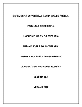 BENEMERITA UNIVERSIDAD AUTÓNOMA DE PUEBLA.



          FACULTAD DE MEDICINA.



       LICENCIATURA EN FISIOTERAPIA



       ENSAYO SOBRE EQUINOTERAPIA.



      PROFESORA: LILIAN GOANA OSORIO



      ALUMNA: DENI RODRIGUEZ ROMERO



               SECCIÓN 02.F



               VERANO 2012
 