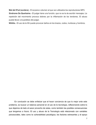 Mal del iPod (sordera).- El excesivo volumen al que son utilizados los reproductores MP3.
Síndrome De Querbaine.- El pulgar tiene una función, que no es la de escribir mensajes. La
repetición del movimiento provoca dolores por la inflamación de los tendones. El abuso
puede llevar a la parálisis del pulgar.
Wiititis.- El uso de la Wii puede provocar daños en los brazos, codos, muñecas y hombros.




       En conclusión se debe enfatizar que el hacer conciencia de que lo mejor ante este
problema, es buscar un balance personal en el uso de la tecnología, reflexionando sobre lo
que dejamos de lado al sacar provecho de estas, como también las posibles consecuencias
que tengamos a futuro. El uso y abuso de la Tecnología está relacionado con variables
psicosociales, tales como la vulnerabilidad psicológica, los factores estresantes y el apoyo
                                                                                            7
 