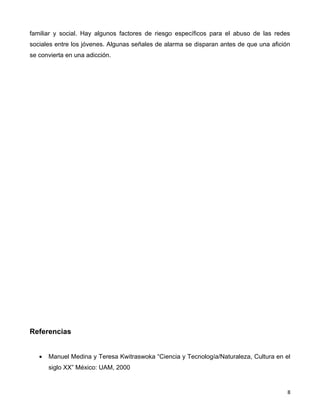 familiar y social. Hay algunos factores de riesgo específicos para el abuso de las redes
sociales entre los jóvenes. Algunas señales de alarma se disparan antes de que una afición
se convierta en una adicción.




Referencias


   •   Manuel Medina y Teresa Kwitraswoka “Ciencia y Tecnología/Naturaleza, Cultura en el
       siglo XX” México: UAM, 2000


                                                                                         8
 