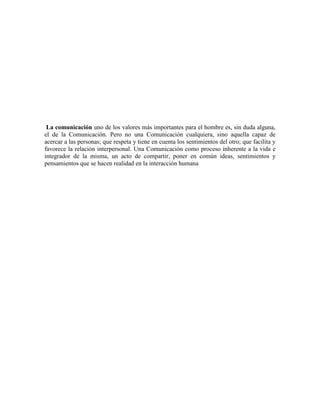 La comunicación uno de los valores más importantes para el hombre es, sin duda alguna,
el de la Comunicación. Pero no una Comunicación cualquiera, sino aquella capaz de
acercar a las personas; que respeta y tiene en cuenta los sentimientos del otro; que facilita y
favorece la relación interpersonal. Una Comunicación como proceso inherente a la vida e
integrador de la misma, un acto de compartir, poner en común ideas, sentimientos y
pensamientos que se hacen realidad en la interacción humana
 