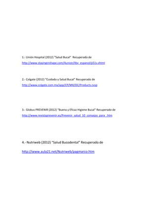 1.- Unión Hospital (2012) “Salud Bucal” Recuperado de
http://www.stayinginshape.com/4union/libv_espanol/p51s.shtml




2.- Colgate (2012) “Cuidado y Salud Bucal” Recuperado de
http://www.colgate.com.mx/app/CP/MX/OC/Products.cvsp




3.- Globus PREVENIR (2012) “Buena y Eficaz Higiene Bucal” Recuperado de
http://www.revistaprevenir.es/Prevenir_salud_10_consejos_para_.htm




4.- Nutriweb (2012) “Salud Bucodental” Recuperado de

http://www.aula21.net/Nutriweb/pagmarco.htm
 