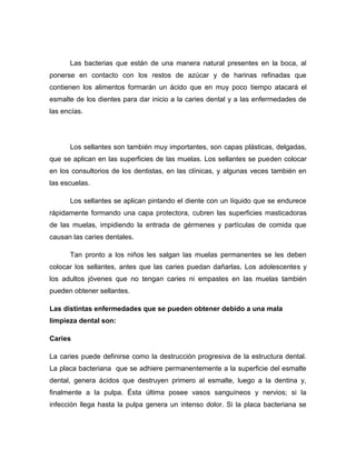 Las bacterias que están de una manera natural presentes en la boca, al
ponerse en contacto con los restos de azúcar y de harinas refinadas que
contienen los alimentos formarán un ácido que en muy poco tiempo atacará el
esmalte de los dientes para dar inicio a la caries dental y a las enfermedades de
las encías.




      Los sellantes son también muy importantes, son capas plásticas, delgadas,
que se aplican en las superficies de las muelas. Los sellantes se pueden colocar
en los consultorios de los dentistas, en las clínicas, y algunas veces también en
las escuelas.

      Los sellantes se aplican pintando el diente con un líquido que se endurece
rápidamente formando una capa protectora, cubren las superficies masticadoras
de las muelas, impidiendo la entrada de gérmenes y partículas de comida que
causan las caries dentales.

      Tan pronto a los niños les salgan las muelas permanentes se les deben
colocar los sellantes, antes que las caries puedan dañarlas. Los adolescentes y
los adultos jóvenes que no tengan caries ni empastes en las muelas también
pueden obtener sellantes.

Las distintas enfermedades que se pueden obtener debido a una mala
limpieza dental son:

Caries

La caries puede definirse como la destrucción progresiva de la estructura dental.
La placa bacteriana que se adhiere permanentemente a la superficie del esmalte
dental, genera ácidos que destruyen primero al esmalte, luego a la dentina y,
finalmente a la pulpa. Ésta última posee vasos sanguíneos y nervios; si la
infección llega hasta la pulpa genera un intenso dolor. Si la placa bacteriana se
 
