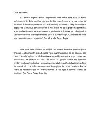 Citas Textuales:

      “La buena higiene bucal proporciona una boca que luce y huele
saludablemente. Esto significa que sus dientes están limpios y no hay restos de
alimentos. Las encías presentan un color rosado y no duelen o sangran durante el
cepillado o la limpieza con hilo dental, el mal aliento no es un problema constante,
si las encías duelen o sangran durante el cepillado o la limpieza con hilo dental, o
usted sufre de mal aliento persistente, visite a su odontólogo. Cualquiera de estas
infecciones indican un problema.” Dra. Graciela Reyes Tapia




      “Una boca sana, además de otorgar una sonrisa hermosa, permite que el
proceso de alimentación sea adecuado y que la pronunciación de las palabras sea
clara. La mala higiene bucal desemboca en problemas que a larga pueden ser
irreversibles. El principio de todos los males se genera cuando las personas
olvidan cepillarse los dientes y por ende empieza la formación de la placa.La placa
es solo el inicio de enfermedades como la gingivitis, la caries, etcétera. Por tal
razón es necesario que los padres motiven a sus hijos a cultivar hábitos de
limpieza.” Dra. Diana Flores Arancibia.
 