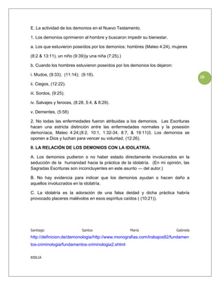 E. La actividad de los demonios en el Nuevo Testamento.

1. Los demonios oprimieron al hombre y buscaron impedir su bienestar.

a. Los que estuvieron poseídos por los demonios: hombres (Mateo 4:24), mujeres

(8:2 & 13:11), un niño (9:39))y una niña (7:25).)

b. Cuando los hombres estuvieron poseídos por los demonios los dejaron:

i. Mudos, (9:33); (11:14); (9:18).
                                                                                     10
ii. Ciegos, (12:22).

iii. Sordos, (9:25).

iv. Salvajes y feroces, (8:28, 5:4, & 8:29).

v. Dementes, (5:58)

2. No todas las enfermedades fueron atribuidas a los demonios. Las Escrituras
hacen una estricta distinción entre las enfermedades normales y la posesión
demoníaca, Mateo 4:24;(8:2, 10:1, 1:32-34, 8:7, & 19:11)3. Los demonios se
oponen a Dios y luchan para vencer su voluntad, (12:26).

II. LA RELACIÓN DE LOS DEMONIOS CON LA IDOLATRÍA.

A. Los demonios pudieron o no haber estado directamente involucrados en la
seducción de la humanidad hacia la práctica de la idolatría. (En mi opinión, las
Sagradas Escrituras son inconcluyentes en este asunto — del autor.)

B. No hay evidencia para indicar que los demonios ayudan o hacen daño a
aquellos involucrados en la idolatría.

C. La idolatría es la adoración de una falsa deidad y dicha práctica habría
provocado placeres malévolos en esos espíritus caídos ( (10:21)).




Santiago                    Santos                  María                 Gabriela
http://definicion.de/demonologia/http://www.monografias.com/trabajos82/fundamen
tos-criminologia/fundamentos-criminologia2.shtml

BIBLIA
 
