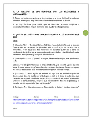 III. LA RELACIÓN DE LOS DEMONIOS CON LOS HECHICEROS Y
NIGROMANTES.

A. Todos los hechiceros y nigromantes practican una forma de idolatría en la que
reclaman tener ayuda de y comunión con deidades diferentes a Jehová.

B. No hay Escritura para probar que los demonios actuaron milagrosa o
sobrenaturalmente en ningún momento para ayudar a estas personas.


                                                                                        11
IV. ¿PUEDE SATANÁS Y LOS DEMONIOS POSEER A LOS HOMBRES HOY
DÍA?

NO:

1. (Zacarías 13:1)— “En aquel tiempo habrá un manantial abierto para la casa de
David y para los habitantes de Jerusalén, para la purificación del pecado y de la
inmundicia. Y en aquel día, dice Jehová de los ejércitos, quitaré de la tierra los
nombres de las imágenes, y nunca más serán recordados; y también haré cortar
de la tierra a los profetas y al espíritu de inmundicia.”

2. (Apocalipsis 20:2)— “Y prendió al dragón, la serpiente antigua, que es el diablo
(4:7)

Satanás, y lo ató por mil años; y lo arrojó al abismo, y lo encerró, y puso su sello
sobre él, para que no engañase más a las naciones, hasta que fuesen cumplidos
mil años; y después de esto debe ser desatado por un poco de tiempo.”

3. (1:13-15)— “Cuando alguno es tentado, no diga que es tentado de parte de
Dios; porque Dios no puede ser tentado por el mal, ni él tienta a nadie; sino que
cada uno es tentado, cuando de su propia concupiscencia es atraído y seducido.
Entonces la concupiscencia, después que ha concebido, da a luz el pecado; y el
pecado, siendo consumado, da a luz lamuerte.”

4. Santiago 4:7 — “Someteos, pues, a Dios; resistid al diablo, y huirá de vosotros.”




Santiago                   Santos                    María                   Gabriela
http://definicion.de/demonologia/http://www.monografias.com/trabajos82/fundamen
tos-criminologia/fundamentos-criminologia2.shtml

BIBLIA
 