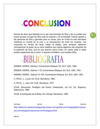 Hemos de decir que Satanás es un ser real enemigo de Dios y de su pueblo que         13
busca usurpar el lugar de Dios ante la creación y la humanidad. Intenta apartar a
las personas de Dios y ganarlas para su causa, pero en Cristo ha sido derrotado
mediante su muerte en la cruz y su resurrección de entre los muertos. Los
creyentes no hemos de tener miedo al Diablo, pero tampoco debemos
menospreciar el poder de su obra maléfica que intenta alejarnos del propósito de
la salvación de Dios, que es que seamos como Cristo. En Jesús nada ni nadie
podrán separarnos de su amor, ni siquiera el Diablo y sus huestes ((Ro)




KIDNER, DEREK, Génesis, Comentarios Didaqué, Ed. SLC, USA, 1985.

KIDNER, DEREK., Salmos 1-72, Comentarios Didaqué, Ed. SLC, USA, 1991.

KIDNER, DEREK., Salmos 73-150, Comentarios Didaqué, Ed. SLC, USA, 1991.

C. RYLE, J., Lucas, Ed. CLIE, Barcelona, 1985.

C. RYLE, J., Juan, Ed. CLIE, Barcelona, 1977

VVAA, Diccionario Teológico del Nuevo Testamento, vol I-IV, Ed. Sígueme,
Salamanca, 1984.

VVAA, Enciclopedia de la Biblia, Ed. Garriga, Barcelona, 1969.




Santiago                  Santos                   María                  Gabriela
http://definicion.de/demonologia/http://www.monografias.com/trabajos82/fundamen
tos-criminologia/fundamentos-criminologia2.shtml

BIBLIA
 