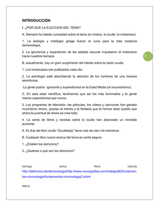 INTRODUCCIÓN
I. ¿POR QUE LA ELECCION DEL TEMA?

A. Siempre ha habido curiosidad sobre el tema (lo místico, lo oculto, lo misterioso)

1. La teología y mitología griega fueron la cuna para la más moderna
demonología.

2. La ignorancia y superstición de las edades oscuras impulsaron el misticismo
hacia nuestros tiempos.                                                                  3

B. actualmente, hay un gran surgimiento del interés sobre la razón oculta.

1. Los horóscopos son publicados cada día.

2. La astrología está absorbiendo la atención de los hombres de una manera
asombrosa.

La gente podría ignorante y supersticiosa en la Edad Media (el oscurantismo).

C. En esta edad científica, tendríamos que ser los más iluminados y la gente
menos supersticiosa que nunca.

3. Los programas de televisión, las películas, los videos y canciones han ganado
muchísimo dinero, gracias al interés y la fantasía que le hemos dado puesto que
ahora la juventud de ahora se cree todo.

4. La venta de libros y revistas sobre lo oculto han alcanzado un increíble
aumento.

A. El club del libro oculto “Doubleday” tiene más de cien mil miembros.

B. Cualquier libro nuevo acerca del tema es venta segura

1. ¿Existen los demonios?

2. ¿Quiénes o qué son los demonios?



Santiago                    Santos                   María                    Gabriela
http://definicion.de/demonologia/http://www.monografias.com/trabajos82/fundamen
tos-criminologia/fundamentos-criminologia2.shtml

BIBLIA
 
