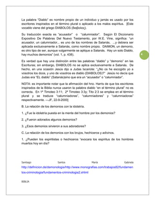 La palabra “Diablo” es nombre propio de un individuo y jamás es usado por los
escritores inspirados en el término plural o aplicado a los malos espíritus. [Este
vocablo viene del griego DIABOLOS (διαβολος).

Su traducción exacta es “acusador” o “calumniador”. Según El Diccionario
Expositivo De Palabras Del Nuevo Testamento, por W.E. Vine, significa: “un
acusador, un calumniador... es uno de los nombres de Satanás. ...y debiera ser
aplicada exclusivamente a Satanás, como nombre propio. DAIMON, un demonio,
es otro tipo de ser, aunque vulgarmente se aplique a Satanás. Hay un solo Diablo,
hay muchos demonios” (vol. 1, p. 438).                                                 4

Es verdad que hay una distinción entre las palabras “diablo” y “demonio” en las
Escrituras; sin embargo, DIABOLOS no se aplica exclusivamente a Satanás. De
hecho, en una ocasión Jesús dijo a Judas Iscariote: “¿No os he escogido yo a
vosotros los doce, y uno de vosotros es diablo (DIABOLOS)?” Jesús no decía que
Judas era “EL diablo” (Satanás)sino que era un “acusador” o “calumniador”.

NOTA: es importante notar que la afirmación del hno. Harris de que los escritores
inspirados de la Biblia nunca usaron la palabra diablo “en el término plural” no es
correcta. En 1ª Timoteo 3:11; 2ª Timoteo 3:3y; Tito 2:3 se emplea en el término
plural y se traduce “calumniadoras”, “calumniadores” y “calumniadoras”
respectivamente. —JF, 22-9-2000]

B. La relación de los demonios con la idolatría.

1. ¿Fue la idolatría puesta en la mente del hombre por los demonios?

2. ¿Fueron adorados algunos demonios?

3. ¿Esos demonios sirvieron a sus adoradores?

C. La relación de los demonios con los brujos, hechiceros y adivinos.

1. ¿Pueden los espiritistas o hechiceros “evocara los espíritus de los hombres
muertos hoy en día?




Santiago                   Santos                   María                   Gabriela
http://definicion.de/demonologia/http://www.monografias.com/trabajos82/fundamen
tos-criminologia/fundamentos-criminologia2.shtml

BIBLIA
 
