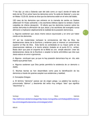 “Y les dijo: yo veía a Satanás caer del cielo como un rayo”) donde él habla del
éxito de los 70 en echar fuera los demonios como “la caída de Satanás” y una vez
en Mateo 12:25-30, donde se dice que los demonios están en el reino del diablo.

El caso de los demonios que entraron en la manada de cerdos en Gadara
((Marcos5:10-14))es suficiente; o los escritores bíblicos dijeron la verdad o fueron
culpables de infame decepción. El efecto que los demonios tuvieron sobre los
cerdos derrumba la afirmación de que Jesús y los escritores del evangelio nunca
afirmaron o implicaron objetivamente la realidad de la posesión demoníaca.
                                                                                        6
c. Algunos sostienen que Jesús mismo estuvo equivocado y en error por haber
creído en los demonios.

Y así los modernistas rechazan la omnisciencia del Hijo de Dios, las
declaraciones claras de la Escritura y reclaman para sí mismos un conocimiento
superior al Hijo de Dios. Esta teoría es contestada en su mayor parte en las
observaciones relativas a la teoría anterior (tratada en el punto B.1.b., arriba).
Basta decir que para el creyente de la Biblia es una simple elección: creer las
declaraciones claras de la Escritura o aceptar la teoría anti-bíblica que dice que
Jesús estuvo en error e ignorancia.

d. Algunos concluyen que, ya que no hay posesión demoníaca hoy en día, esto
implica que jamás hubo.

e. Algunos sostienen que Dios jamás permitiría la existencia de un demonio o
diablo.

C. Muchas teorías se han desarrollado como para la identificación de los
demonios a través de quienes aceptan sus existencias y realidad.

2. Conceptos Griegos:

a. El término “demonio” parece ser de origen griego. La palabra fue escrita y
pronunciada “dáimon” y desciende del verbo muy antiguo “daio” que significa
“discriminar” o




Santiago                   Santos                   María                    Gabriela
http://definicion.de/demonologia/http://www.monografias.com/trabajos82/fundamen
tos-criminologia/fundamentos-criminologia2.shtml

BIBLIA
 