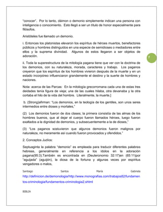 “conocer”. Por lo tanto, dáimon o demonio simplemente indican una persona con
inteligencia o conocimiento. Esto llegó a ser un título de honor especialmente para
filósofos.

Aristóteles fue llamado un demonio.

i. Entonces los platonistas elevaron los espíritus de héroes muertos, benefactores
públicos y hombres distinguidos en una especie de semidioses o mediadores entre
ellos y la suprema divinidad. Algunos de estos llegaron a ser objetos de
adoración.                                                                             7
ii. Toda la superestructura de la mitología pagana tiene que ver con la doctrina de
los demonios, con su naturaleza, morada, caracteres y trabajo. Los paganos
creyeron que los espíritus de los hombres vivieron después de la muerte y en un
estado incorpóreo influenciaron grandemente el destino y la suerte de hombres y
naciones.

Nota: acerca de las Parcas: En la mitología grecorromana cada una de estas tres
deidades tenía figura de vieja; una de las cuales hilaba, otra devanaba y la otra
cortaba el hilo de la vida del hombre. Literalmente, la muerte.]

 b. (Strong)afirman: “Los demonios, en la teología de los gentiles, son unos seres
intermedios entre dioses y mortales,”

(2) Los demonios fueron de dos clases; la primera consistía de las almas de los
hombres buenos, que al dejar el cuerpo fueron llamados héroes, luego fueron
exaltados a la dignidad de demonios, y subsecuentemente a la de dioses,”

(3) “Los paganos sostuvieron que algunos demonios fueron malignos por
naturaleza, no meramente así cuando fueron provocados y ofendidos.”

2. Conceptos Judíos:

Septuaginta la palabra “demonio” es empleada para traducir diferentes palabras
hebreas, generalmente en referencia a los ídolos en la adoración
pagana(95:3).También es encontrada en (Deuteronomio 32:17)en (65:11)por
“aguijada” (aguijón), la diosa de la fortuna y algunas veces por espíritus
vengadores o malos,

Santiago                  Santos                    María                   Gabriela
http://definicion.de/demonologia/http://www.monografias.com/trabajos82/fundamen
tos-criminologia/fundamentos-criminologia2.shtml

BIBLIA
 