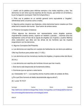 i. Josefo usó la palabra para referirse siempre a los malos espíritus y dice, “los
demonios no son otros que los espíritus de los inicuos, que entran en el hombre y
lo por fumigación ((compare Tobit 8:2 & Apócrifos).)

ii. Philo usa la palabra en un sentido general como equivalente a “ángeles”,
refiriéndose tanto a buenos como a malos.

b. Algunos judíos creyeron que Satanás y otros demonios fueron creados por Dios
antes de la creación del mundo. Que fueron de ambos sexos.

3. Primeros Conceptos Cristianos:                                                     8

Para algunos los demonios son representados como ángeles quienes,
originalmente creados santos, cayeron en rebelión y pecado..., mientras otros les
representan como el fruto de la cópula de ángeles con mujeres ( (Justino Mártir)y
otros sostuvieron que ellos son las almas de los hombres que las mujeres
engendraron con los demonios.

4. Algunos Conceptos Del Presente:

a. Los demonios son espíritus sin cuerpos de habitantes de una tierra pre-adánica.

No hay Escritura para probar esto (1:1-25).)

b. Los demonios son los monstruos nacidos de ángeles y mujeres antes del diluvio

(6:2-4).)

c. Los demonios son espíritus de hombres inicuos que han muerto.

i. Esta teoría está desprovista de fundamento bíblico.

ii. Escrituras que se oponen a esta teoría:

(a) Eclesiastés 12:7 — Los espíritus de los muertos están al cuidado de Dios.

(¿Por qué Dios honraría al diablo devolviéndole alguna alma?)

(b) Lucas 16:19-31


Santiago                   Santos                   María                  Gabriela
http://definicion.de/demonologia/http://www.monografias.com/trabajos82/fundamen
tos-criminologia/fundamentos-criminologia2.shtml

BIBLIA
 