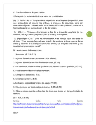 d. Los demonios son ángeles caídos.

Esta posición es la más bíblica de todas las posibilidades.

(a) (2ª Pedro 2:4): — “Porque si Dios no perdonó a los ángeles que pecaron, sino
que arrojándolos al infierno los entregó a prisiones de oscuridad, para ser
reservados al juicio... sabe el Señor librar de tentación a los piadosos, y reservar a
los injustos para ser castigados en el día del juicio;”.

(b) (25:41)— “Entonces dirá también a los de la izquierda: Apartaos de mí,
malditos, al fuego eterno preparado para el diablo y sus ángeles.”                       9

 (c) (Apocalipsis 12:8)— “pero no prevalecieron, ni se halló ya lugar para ellos en
el cielo. Y fue lanzado fuera el gran dragón, la serpiente antigua, que se llama
diablo y Satanás, el cual engaña al mundo entero; fue arrojado a la tierra, y sus
ángeles fueron arrojados con él.”

D. La naturaleza de los demonios.

1. Son malos, (7:21 & 8:2.)

2. Algunos demonios son peores que otros (Mateo).

3. Algunos demonios son más fuertes que otros, (9:29.)

4. Los demonios pudieron entrar y salir de una persona cuando quisieran, (13:11.)

5. Fue bien conocido donde ellos moraban:

a. En regiones desoladas, (5:5.)

b. Entre los sepulcros, (5:2.)

c. En lugares secos (desprovistos de agua), (11:24.)

6. Ellos temieron ser desterrados al abismo, (8:31 & 8:29.)

7. Ellos se dieron cuenta en los días de Jesús que tenían un tiempo limitado de
libertad,

(5:7, 8:28, & 8:29.)
Santiago                      Santos                 María                    Gabriela
http://definicion.de/demonologia/http://www.monografias.com/trabajos82/fundamen
tos-criminologia/fundamentos-criminologia2.shtml

BIBLIA
 