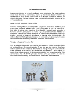 Sistemas Common Rail

Los nuevos sistemas de inyección de Bosch como el Common Rail logran motores
diesel más dinámicos, económicos, limpios y silenciosos. Estos beneficios ya
impresionan al 50% de los conductores en la Europa Occidental. Además, el
sistema Common Rail es estándar para los vehículos utilitarios pesados y los
motores de barcos.

Cómo funciona el sistema Common Rail

Common Rail significa “tubo compartido”. La presión aumenta a medida que el
combustible diesel es bombeado en forma continua en un tubo de distribuidor.
Este tubo de alta presión mantiene el combustible necesario para alimentar a
todos los cilindros. La inyección se realiza bajo una presión de hasta 1600 bar en
el inyector. La inyección puede separarse en varias fases (por ejemplo, inyección
anterior, principal y posterior) para lograr el proceso ideal de combustión. El
sistema Common Rail optimiza el proceso de combustión, mejora las propiedades
de funcionamiento del motor y reduce las emisiones contaminantes.

Ventajas del sistema Common Rail

Esta tecnología de inyección avanzada de Bosch siempre inyecta la cantidad justa
de combustible en el momento exacto. Es por eso que los motores diesel con
sistema Common Rail brindan el dinamismo de manejo real y un funcionamiento
suave del motor. Y ahorran mucho combustible: con el sistema Common Rail, los
autos diesel consumen unos 30% menos comparados con los autos a nafta. Esta
característica no sólo brinda grandes ahorros, sino que también reduce las
emisiones contaminantes y, en consecuencia, beneficia el medio ambiente.




                                       10
 