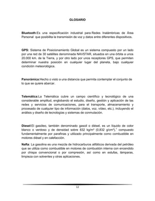 GLOSARIO



Bluetooth:Es una especificación industrial para Redes Inalámbricas de Área
Personal que posibilita la transmisión de voz y datos entre diferentes dispositivos.



GPS: Sistema de Posicionamiento Global es un sistema compuesto por un lado
por una red de 30 satélites denominada NAVSTAR, situados en una órbita a unos
20.000 km. de la Tierra, y por otro lado por unos receptores GPS, que permiten
determinar nuestra posición en cualquier lugar del planeta, bajo cualquier
condición meteorológica.



Panorámica:Hecho o visto a una distancia que permita contemplar el conjunto de
lo que se quiere abarcar.



Telemática:La Telemática cubre un campo científico y tecnológico de una
considerable amplitud, englobando el estudio, diseño, gestión y aplicación de las
redes y servicios de comunicaciones, para el transporte, almacenamiento y
procesado de cualquier tipo de información (datos, voz, vídeo, etc.), incluyendo el
análisis y diseño de tecnologías y sistemas de conmutación.



Diesel:El gasóleo, también denominado gasoil o diésel, es un líquido de color
blanco o verdoso y de densidad sobre 832 kg/m³ (0,832 g/cm³), 1 compuesto
fundamentalmente por parafinas y utilizado principalmente como combustible en
motores diésel y en calefacción.

Nafta: La gasolina es una mezcla de hidrocarburos alifáticos derivada del petróleo
que se utiliza como combustible en motores de combustión interna con encendido
por chispa convencional o por compresión, así como en estufas, lámparas,
limpieza con solventes y otras aplicaciones.




                                        12
 