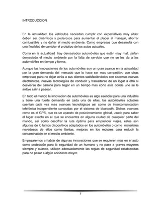 INTRODUCCION



En la actualidad, los vehículos necesitan cumplir con expectativas muy altas:
deben ser dinámicos y poderosos para aumentar el placer al manejar, ahorrar
combustible y no dañar el medio ambiente. Como empresas que desarrolla con
una finalidad de cambiar el prototipo de los autos actuales,

Como en la actualidad hay demasiados automóviles que están muy mal, dañan
demasiado el medio ambiente por la falta de servicio que no se les da a los
automóviles en tiempo y forma,

Aunque las Innovaciones de los automóviles son un gran avance en la actualidad
por la gran demanda del mercado que lo hace ser mas competitivo con otras
empresas para no dejar atrás a sus clientes satisfaciéndolos con sistemas nuevos
electrónicos, nuevas tecnologías de conducir y trasladarse de un logar a otro si
desviarse del camino para llegar en un tiempo mas corto asía donde uno se le
antoje salir a pasear.

En todo el mundo la innovación de automóviles es algo esencial para una industria
y tiene una fuerte demanda en cada una de ellas, los automóviles actuales
cuentan cada vez mas avances tecnológicos así como de intercomunicación
telefónica independiente conocidas por el sistema de bluetooth. Dichos avances
como es el GPS, que es un aparato de posicionamiento global, usado para saber
el lugar exacto en el que se encuentra en alguna ciudad de cualquier parte del
mundo, así como descifrar la ruta óptima para emprender viajes, estos son
algunos de lo tantos dispositivos adaptados en los automóviles o como materiales
novedosos de ellos como llantas, mejoras en los motores para reducir la
contaminación en el medio ambiente.

Empezaremos a hablar de algunas innovaciones que se requieren más en el auto
como protección para la seguridad de un humano y no pase a graves mayores
siempre y cuando, utilicen adecuadamente las reglas de seguridad establecidas
para no pasar a algún accidente mayor.




                                       3
 
