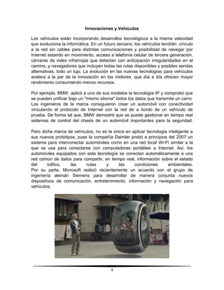 Innovaciones y Vehículos

Los vehículos están incorporando desarrollos tecnológicos a la misma velocidad
que evoluciona la informática. En un futuro cercano, los vehículos tendrán: vínculo
a la red sin cables para distintas comunicaciones y posibilidad de navegar por
Internet estando en movimiento, acceso a telefonía celular de tercera generación,
cámaras de video infrarrojas que detectan con anticipación irregularidades en el
camino, y navegadores que incluyen todas las rutas disponibles y posibles sendas
alternativas, todo un lujo. La evolución en las nuevas tecnologías para vehículos
acelera a la par de la innovación en los motores, que día a día ofrecen mayor
rendimiento consumiendo menos recursos.

Por ejemplo, BMW, aplicó a uno de sus modelos la tecnología IP y comprobó que
se pueden unificar bajo un "mismo idioma" todos los datos que transmite un carro.
Los ingenieros de la marca consiguieron crear un automóvil con conectividad
vinculando el protocolo de Internet con la red de a bordo de un vehículo de
prueba. De forma tal que, BMW demostró que se puede gestionar en tiempo real
sistemas de control del chasis de un automóvil importantes para la seguridad.

Pero dicha marca de vehículos, no es la única en aplicar tecnología inteligente a
sus nuevos prototipos, pues la compañía Daimler probó a principios del 2007 un
sistema para interconectar automóviles como en una red local Wi-Fi similar a la
que se usa para conectarse con computadoras portátiles a Internet. Así, los
automóviles equipados con esta tecnología se conectan automáticamente a una
red común de datos para compartir, en tiempo real, información sobre el estado
del      tráfico,  las     rutas     y    las     condiciones       ambientales.
Por su parte, Microsoft realizó recientemente un acuerdo con el grupo de
ingeniería alemán Siemens para desarrollar de manera conjunta nuevos
dispositivos de comunicación, entretenimiento, información y navegación para
vehículos.




                                        4
 