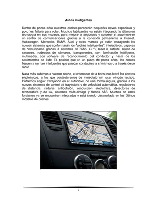 Autos inteligentes

Dentro de pocos años nuestros coches parecerán pequeñas naves espaciales y
poco les faltará para volar. Muchos fabricantes ya están integrando lo último en
tecnología en sus modelos, para mejorar la seguridad y convertir el automóvil en
un centro de comunicaciones gracias a la conexión permanente a Internet.
Volkswagen, Mercedes, BMW, Audi y otras marcas ya están ensayando los
nuevos sistemas que conformarán los "coches inteligentes": interactivos, capaces
de comunicarse gracias a sistemas de radio, GPS, láser o satélite, llenos de
sensores, rodeados de cámaras, transparentes, con iluminación inteligente,
multimedia, con software de reconocimiento del conductor y hasta de los
sentimientos de éste. Es posible que en un plazo de pocos años, los coches
lleguen a ser tan inteligentes que puedan conducirse a sí mismos o a través de un
robot.

Nada más subirnos a nuestro coche, el ordenador de a bordo nos leerá los correos
electrónicos, a los que contestaremos de inmediato sin tocar ningún teclado.
Podremos seguir trabajando en el automóvil, de una forma segura, gracias a los
nuevos sistemas de control de trayectoria y de velocidad automática, reguladores
de distancia, radares anticolisión, conducción electrónica, detectores de
temperatura y de luz, sistemas multi-airbags y frenos ABS. Muchas de estas
funciones ya se encuentran integradas o está siendo desarrollada en los últimos
modelos de coches.




                                       5
 