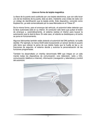 Llave en forma de tarjeta magnética

La llave de la puerta será sustituida por una tarjeta electrónica, que con sólo tocar
uno de los tiradores de la puerta, ésta se abre, mediante unas ondas de radio con
un código de identificación que la tarjeta emite. Este dispositivo, conocido como
Keyless-Go, ya está comercializado por la casa Mercedes en el "Clase S".

De la misma forma, para el arranque del vehículo, el automóvil debe detectar que
la llave autorizada está en su interior. El conductor sólo tiene que pulsar el botón
de arranque y, automáticamente, el sistema rastrea el interior para buscar la
autorización que le dará la llave. En este caso, el volante se desbloquea y el coche
se pone en funcionamiento.

Algunos fabricantes también están dotando al automóvil del DNI perfecto: la huella
dactilar. Por ejemplo, la marca AUDI está incorporando un sensor donde el usuario
sólo tiene que colocar la yema de sus dedos hasta que la huella se lee y, en
fracciones de segundo, el sistema decide y autoriza la personalización de las
funciones programadas.

También ha desarrollado un interfaz denominado MMI que integra en un sólo
mando todas los dispositivos de comunicación: ocio (televisión, radio y CD),
comunicación (teléfono e Internet), información (navegación y telemática) y control
del automóvil.




                                         7
 
