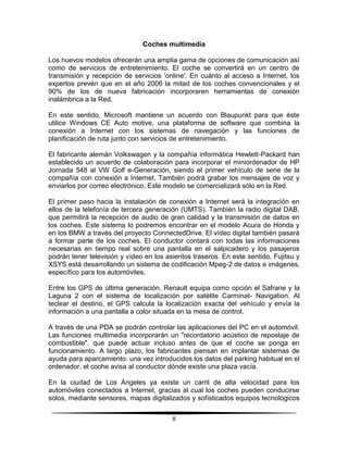 Coches multimedia

Los nuevos modelos ofrecerán una amplia gama de opciones de comunicación así
como de servicios de entretenimiento. El coche se convertirá en un centro de
transmisión y recepción de servicios 'online'. En cuánto al acceso a Internet, los
expertos prevén que en el año 2006 la mitad de los coches convencionales y el
90% de los de nueva fabricación incorporaren herramientas de conexión
inalámbrica a la Red.

En este sentido, Microsoft mantiene un acuerdo con Blaupunkt para que éste
utilice Windows CE Auto motive, una plataforma de software que combina la
conexión a Internet con los sistemas de navegación y las funciones de
planificación de ruta junto con servicios de entretenimiento.

El fabricante alemán Volkswagen y la compañía informática Hewlett-Packard han
establecido un acuerdo de colaboración para incorporar el miniordenador de HP
Jornada 548 al VW Golf e-Generación, siendo el primer vehículo de serie de la
compañía con conexión a Internet. También podrá grabar los mensajes de voz y
enviarlos por correo electrónico. Este modelo se comercializará sólo en la Red.

El primer paso hacia la instalación de conexión a Internet será la integración en
ellos de la telefonía de tercera generación (UMTS). También la radio digital DAB,
que permitirá la recepción de audio de gran calidad y la transmisión de datos en
los coches. Este sistema lo podremos encontrar en el modelo Acura de Honda y
en los BMW a través del proyecto ConnectedDrive. El vídeo digital también pasará
a formar parte de los coches. El conductor contará con todas las informaciones
necesarias en tiempo real sobre una pantalla en el salpicadero y los pasajeros
podrán tener televisión y vídeo en los asientos traseros. En este sentido, Fujitsu y
XSYS está desarrollando un sistema de codificación Mpeg-2 de datos e imágenes,
específico para los automóviles.

Entre los GPS de última generación, Renault equipa como opción el Safrane y la
Laguna 2 con el sistema de localización por satélite Carminat- Navigation. Al
teclear el destino, el GPS calcula la localización exacta del vehículo y envía la
información a una pantalla a color situada en la mesa de control.

A través de una PDA se podrán controlar las aplicaciones del PC en el automóvil.
Las funciones multimedia incorporarán un "recordatorio acústico de repostaje de
combustible", que puede actuar incluso antes de que el coche se ponga en
funcionamiento. A largo plazo, los fabricantes piensan en implantar sistemas de
ayuda para aparcamiento: una vez introducidos los datos del parking habitual en el
ordenador, el coche avisa al conductor dónde existe una plaza vacía.

En la ciudad de Los Ángeles ya existe un carril de alta velocidad para los
automóviles conectados a Internet, gracias al cual los coches pueden conducirse
solos, mediante sensores, mapas digitalizados y sofisticados equipos tecnológicos

                                         8
 