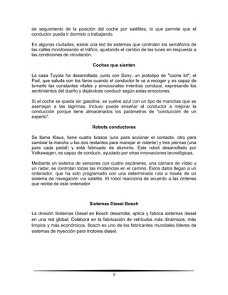 de seguimiento de la posición del coche por satélites, lo que permite que el
conductor pueda ir dormido o trabajando.

En algunas ciudades, existe una red de sistemas que controlan los semáforos de
las calles monitoreando el tráfico, ajustando el cambio de las luces en respuesta a
las condiciones de circulación.

                              Coches que sienten

La casa Toyota ha desarrollado, junto con Sony, un prototipo de "coche kit", el
Pod, que saluda con los faros cuando el conductor le va a recoger y es capaz de
tomarle las constantes vitales y emocionales mientras conduce, expresando los
sentimientos del dueño y dejándose conducir según estas emociones.

Si el coche se queda sin gasolina, se vuelve azul con un tipo de manchas que se
asemejan a las lágrimas. Incluso puede enseñar al conductor a mejorar la
conducción porque tiene almacenados los parámetros de "conducción de un
experto".

                              Robots conductores

Se llama Klaus, tiene cuatro brazos (uno para accionar el contacto, otro para
cambiar la marcha u los dos restantes para manejar el volante) y tres piernas (una
para cada pedal) y está fabricado de aluminio. Este robot desarrollado por
Volkswagen, es capaz de conducir, ayudado por otras innovaciones tecnológicas.

Mediante un sistema de sensores con cuatro escáneres, una cámara de vídeo y
un radar, se controlan todas las incidencias en el camino. Estos datos llegan a un
ordenador, que ha sido programado con una determinada ruta a través de un
sistema de navegación vía satélite. El robot reacciona de acuerdo a las órdenes
que recibe de este ordenador.



                             Sistemas Diesel Bosch

La división Sistemas Diesel en Bosch desarrolla, aplica y fabrica sistemas diesel
en una red global. Colabora en la fabricación de vehículos más dinámicos, más
limpios y más económicos. Bosch es uno de los fabricantes mundiales líderes de
sistemas de inyección para motores diesel.




                                         9
 