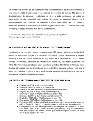 En el momento de inicio de los primeros niveles de la construcción acudían diariamente a la
obra más de12.000 profesionales y especialistas procedentes de más de 100 países. El
desplazamiento de personal y materiales se llevó a cabo empleando las grúas de
construcción de alta capacidad más rápidas del mundo; su velocidad alcanza los 2
metros/segundo. Los cimientos, de concreto y acero, compuestos por 192 pilares y
enterrados a más de 50 metros de profundidad, exigieron el uso de 45.000 metros cúbicos de
concreto y su peso asciende a más de 110.000 toneladas.


1:   Emaar Properties PJSC Skidmore, 2011 The LEGO Group, Burj_khalifa.pdf, Owings & Merrill
LLP./cache.lego.com/bigdownloads/.../4647837.pdf




4.4 CANTIDAD DE MATERIALES PARA LA CONSTRUCCION1

Los cimientos, de concreto y acero, compuestos por 192 pilares y enterrados a más de 50
metros de profundidad, exigieron el uso de 45.000 metros cúbicos de concreto y su peso
asciende a más de 110.000 toneladas. El Burj Khalifa es el resultado de 330.000 metros
cúbicos de concreto, 39.000m/t de armazones de acero, 103.000 metros cuadrados de
vidrio, 15.500 metros cuadrados de acero inoxidable gofrado y 22 millones de horas de mano
de obra, cifrastodas ellas sin precedentes en el sector.Si se colocara en línea recta todo el
acero reforzado que contiene la torre, se alcanzaría una distancia equivalente a más de la
cuarta parte de la circunferencia del planeta.


 4.5 LINEA DE TIEMPO (CONSTRUCCION DE PISO POR PISO)

               En enero de 2004 se inició la excavación.
               En febrero de 2004 se inició la cimentación.
               En marzo de 2005 se inició con la construcción del edificio.
               En junio de 2006 el Burj Khalifa alcanzó el piso 50.
               En enero de 2007 el Burj Khalifa alcanzó el piso 100.
               En marzo de 2007 el Burj Khalifa alcanzó el piso 110.
               En abril de 2007 el Burj Khalifa alcanzó el piso 120.
               En mayo de 2007 el Burj Khalifa alcanzó el piso 130.
               En julio de 2007 el Burj Khalifa alcanzó el piso 141 y así superó la altura del
                edificio Taipéi 101 (508 m), convirtiéndose en el edificio más alto del mundo.
               En septiembre de 2007 el Burj Khalifa alcanzó el piso 150, superando la altura
                total de la Torre CN en Toronto, Canadá, que mide 553 m y era la estructura
                más alta sostenida sin cables, récord que mantuvo vigente durante 31 años,
                desde su finalización en 1976.
 