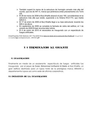  También superó la marca de la estructura de hormigón armado más alta del
               mundo, que era de 447 m, marca que pertenecía antes precisamente a la Torre
               CN.
              El 26 de marzo de 2008 el Burj Khalifa alcanzó el piso 160, convirtiéndose en la
               estructura más alta que existe, superando a la Antena KVLY-TV, que medía
               628,8 m.
              El 17 de enero de 2009 el Burj Khalifa llegó a su tope estructural, tocando los
               828 m de altura.
              En septiembre de 2009 se completa la fachada de vidrio del edificio; el 1 de
               octubre de 2009 Emaar anuncia esta noticia.
              El 4 de enero de 2010 el rascacielos es inaugurado con un espectáculo de
               fuegos artificiales.
EmaarProperties PJSC Skidmore, 2011 The LEGO Group,datos de interés de la construcción Burj Khalifa.pdf, Owings& Merrill
LLP./cache.lego.com/bigdownloads/.../4647837.pdf




                        5. 0 TERMINANDO AL GIGANTE



    5.1 INAGURACION

Finalmente en medio de un exuberante espectáculo de fuegos artificiales fue
inaugurado por el jeque de Dubái, Mohammed binRashid Al Makto el Burj Khalifa, un
gran edificio destinado para un lujoso hotel de la prestigiosa marca ARMANI y
departamentos lujosos así como sede de oficinas corporativas.

5.2 IMÁGENES DE LA INAGURACION
 