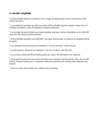 5.3 DATOS CURIOSOS

* El Burj Khalifa tendrá en la planta 124 un lugar de observación que se encuentra a 442
metros de altura.

* La cantidad de paneles de vidrio que tiene el Burj Khalifa lograrían tapizar hasta unos 17
estadios de fútbol y unos 25 estadios de fútbol americano.

* La cantidad de electricidad que puede emplear equivale a tener encendidos unos 360,000
focos de 100 vatios al mismo tiempo.

* El Burj Khalifa necesita unos 946,000 L de agua diarios para su sistema de abastecimiento
de agua.

* Los elevadores panorámicos se trasladan a 10 m/s; es decir, a 36 km/hora.

* Los elevadores interiores se trasladan a 18 m/s; es decir, casi 65 km/h.

* La luz de la antena del Burj Khalifa puede ser vista a 95 kilómetros a la redonda.

* Es la primera estructura que hace el hombre que rompe la barrera de los 700 y de los 800
metros. Ninguna estructura, incluyendo antenas sostenidas por cables] había logrado esta
proeza.

* Tiene un peso aproximado de 7 millones de toneladas.
 