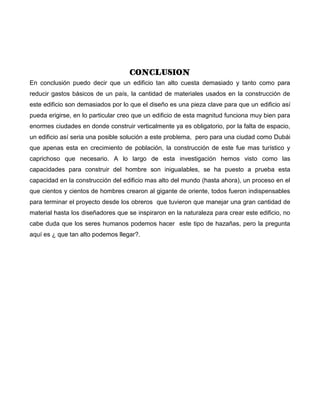 CONCLUSION
En conclusión puedo decir que un edificio tan alto cuesta demasiado y tanto como para
reducir gastos básicos de un país, la cantidad de materiales usados en la construcción de
este edificio son demasiados por lo que el diseño es una pieza clave para que un edificio así
pueda erigirse, en lo particular creo que un edificio de esta magnitud funciona muy bien para
enormes ciudades en donde construir verticalmente ya es obligatorio, por la falta de espacio,
un edificio así seria una posible solución a este problema, pero para una ciudad como Dubái
que apenas esta en crecimiento de población, la construcción de este fue mas turístico y
caprichoso que necesario. A lo largo de esta investigación hemos visto como las
capacidades para construir del hombre son inigualables, se ha puesto a prueba esta
capacidad en la construcción del edificio mas alto del mundo (hasta ahora), un proceso en el
que cientos y cientos de hombres crearon al gigante de oriente, todos fueron indispensables
para terminar el proyecto desde los obreros que tuvieron que manejar una gran cantidad de
material hasta los diseñadores que se inspiraron en la naturaleza para crear este edificio, no
cabe duda que los seres humanos podemos hacer este tipo de hazañas, pero la pregunta
aquí es ¿ que tan alto podemos llegar?.
 