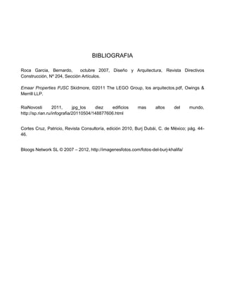 BIBLIOGRAFIA

Roca Garcia, Bernardo,       octubre 2007, Diseño y Arquitectura, Revista Directivos
Construcción, Nº 204, Sección Artículos.

Emaar Properties PJSC Skidmore, ©2011 The LEGO Group, los arquitectos.pdf, Owings &
Merrill LLP.


RiaNovosti        2011,      jpg_los   diez    edificios   mas     altos    del     mundo,
http://sp.rian.ru/infografia/20110504/148877606.html


Cortes Cruz, Patricio, Revista Consultoría, edición 2010, Burj Dubái, C. de México; pág. 44-
46.


Bloogs Network SL © 2007 – 2012, http://imagenesfotos.com/fotos-del-burj-khalifa/
 