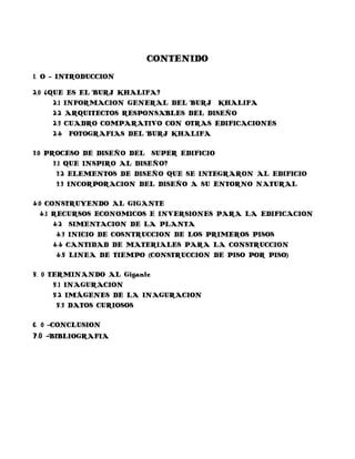 CONTENIDO
1. O - INTRODUCCION

2.0 ¿QUE ES EL BURJ KHALIFA?
      2.1 INFORMACION GENERAL DEL BURJ KHALIFA
      2.2 ARQUITECTOS RESPONSABLES DEL DISEÑO
      2.3 CUADRO COMPARATIVO CON OTRAS EDIFICACIONES
      2.4 FOTOGRAFIAS DEL BURJ KHALIFA

3.0 PROCESO DE DISEÑO DEL SUPER EDIFICIO
      3.1 QUE INSPIRO AL DISEÑO?
       3.2 ELEMENTOS DE DISEÑO QUE SE INTEGRARON AL EDIFICIO
       3.3 INCORPORACION DEL DISEÑO A SU ENTORNO NATURAL

4.0 CONSTRUYENDO AL GIGANTE
  4.1 RECURSOS ECONOMICOS E INVERSIONES PARA LA EDIFICACION
      4.2 SIMENTACION DE LA PLANTA
       4.3 INICIO DE COSNTRUCCION DE LOS PRIMEROS PISOS
      4.4 CANTIDAD DE MATERIALES PARA LA CONSTRUCCION
       4.5 LINEA DE TIEMPO (CONSTRUCCION DE PISO POR PISO)

5. 0 TERMINANDO AL Gigante
      5.1 INAGURACION
      5.2 IMÁGENES DE LA INAGURACION
       5.3 DATOS CURIOSOS

6. 0 -CONCLUSION
7.0 -BIBLIOGRAFIA
 