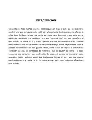 INTRODUCCION


Se cuenta que hace muchos años los hombresquisieron llegar al cielo, así que decidieron
construir una gran torre para poder subir por y llegar hasta donde querían, me refiero a la
mítica torre de Babel, tal vez hoy en día se intente hacer lo mismo ya que cada vez se
construyen rascacielos que parecieran hacer eso “rascar el cielo”, con esto me refiero al
gran edificio de oriente el “Burj Khalifa” que con sus mas de 820 metros se ha coronado
como el edificio mas alto del mundo. De aquí parte el ensayo, tratare de profundizar sobre el
proceso de construcción de este gigante edificio, como es que se empieza a construir una
edificación tan alta, las cantidades de materiales    que se ocupan así como        el costo
económico que consume       una construcción de estas, así también se mencionan datos
generales, desde    quienes fueron sus diseñadores, fechas en las         que esta enorme
construcción crecía y crecía, dentro del mismo ensayo se incluyen imágenes referentes a
este edificio.
 