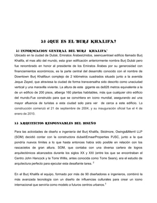 2.0 ¿QUE ES EL BURJ KHALIFA?

 2.1 INFORMACION GENERAL DEL BURJ KHALIFA1
Ubicado en la ciudad de Dubái, Emiratos ÁrabesUnidos, seencuentrael edificio llamado Burj
Khalifa, el mas alto del mundo, esta gran edificación anteriormente nombra Burj Dubái pero
fue renombrado en honor al presidente de los Emiratos Árabes por su generosidad con
financiamientos económicos, es la parte central del desarrollo conocido con el nombre de
Downtown Burj Khalifaun complejo de 2 kilómetros cuadrados situado junto a la avenida
Jeque Zayed, que atraviesa la ciudad de forma transversalha sido descrito como unaciudad
vertical y una maravilla viviente. La altura de este gigante es de828 metros equivalente a la
de un edificio de 200 pisos, alberga 160 plantas habitables, más que cualquier otro edificio
del mundo.Fue construido para que se convirtiera en icono mundial, asegurando así una
mayor afluencia de turistas a esta ciudad solo para ver          de cerca a este edificio. La
construcción comenzó el 21 de septiembre de 2004, y su inauguración oficial fue el 4 de
enero de 2010.


2.2 ARQUITECTOS RESPONSABLES DEL DISEÑO

Para las actividades de diseño e ingeniería del Burj Khalifa, Skidmore, Owings&Merril LLP
(SOM) decidió contar con la constructora dubaitíEmaarProperties PJSC, junto a la que
pondría nuevos límites a lo que hasta entonces había sido posible en relación con los
rascacielos de gran altura. SOM, que contaba con una diversa cartera de logros
arquitectónicos alcanzados durante los siglos XX y XXI (entre los que se encontraban el
Centro John Hancock y la Torre Willis, antes conocida como Torre Sears), era el estudio de
                                                             2
arquitectura perfecto para ejecutar esta desafiante tarea.


En el Burj Khalifa el equipo, formado por más de 90 diseñadores e ingenieros, combinó la
más avanzada tecnología con un diseño de influencias culturales para crear un icono
internacional que serviría como modelo a futuros centros urbanos. 3
 