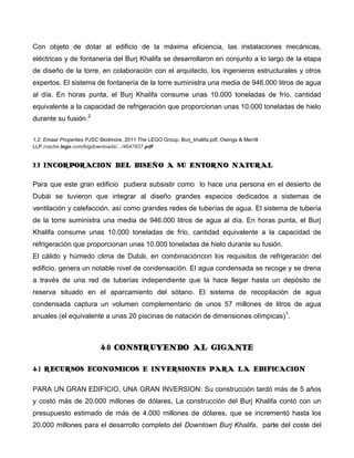 Con objeto de dotar al edificio de la máxima eficiencia, las instalaciones mecánicas,
eléctricas y de fontanería del Burj Khalifa se desarrollaron en conjunto a lo largo de la etapa
de diseño de la torre, en colaboración con el arquitecto, los ingenieros estructurales y otros
expertos. El sistema de fontanería de la torre suministra una media de 946.000 litros de agua
al día. En horas punta, el Burj Khalifa consume unas 10.000 toneladas de frío, cantidad
equivalente a la capacidad de refrigeración que proporcionan unas 10.000 toneladas de hielo
durante su fusión.2

1,2: Emaar Properties PJSC Skidmore, 2011 The LEGO Group, Burj_khalifa.pdf, Owings & Merrill
LLP./cache.lego.com/bigdownloads/.../4647837.pdf


3.3 INCORPORACION DEL DISEÑO A SU ENTORNO NATURAL

Para que este gran edificio pudiera subsistir como lo hace una persona en el desierto de
Dubái se tuvieron que integrar al diseño grandes espacios dedicados a sistemas de
ventilación y calefacción, así como grandes redes de tuberías de agua. El sistema de tubería
de la torre suministra una media de 946.000 litros de agua al día. En horas punta, el Burj
Khalifa consume unas 10.000 toneladas de frío, cantidad equivalente a la capacidad de
refrigeración que proporcionan unas 10.000 toneladas de hielo durante su fusión.
El cálido y húmedo clima de Dubái, en combinacióncon los requisitos de refrigeración del
edificio, genera un notable nivel de condensación. El agua condensada se recoge y se drena
a través de una red de tuberías independiente que la hace llegar hasta un depósito de
reserva situado en el aparcamiento del sótano. El sistema de recopilación de agua
condensada captura un volumen complementario de unos 57 millones de litros de agua
anuales (el equivalente a unas 20 piscinas de natación de dimensiones olímpicas) 1.



                           4.0 CONSTRUYENDO AL GIGANTE

4.1 RECURSOS ECONOMICOS E INVERSIONES PARA LA EDIFICACION

PARA UN GRAN EDIFICIO, UNA GRAN INVERSION: Su construcción tardó más de 5 años
y costó más de 20.000 millones de dólares, La construcción del Burj Khalifa contó con un
presupuesto estimado de más de 4.000 millones de dólares, que se incrementó hasta los
20.000 millones para el desarrollo completo del Downtown Burj Khalifa, parte del coste del
 