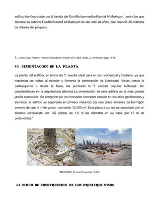 edificio fue financiado por la familia del EmirMohammedbinRashid Al Maktoum,1 entre los que
destaca su sobrino FuadbinRashid Al Maktoum de tan solo 20 años, que financió 25 millones
de dólares del proyecto.




1: Cortes Cruz, Patricio, Revista Consultoría, edición 2010, Burj Dubái, C. de México; pág. 44-46.

4.2 CIMENTACION DE LA PLANTA

La planta del edificio, en forma de Y, resulta ideal para el uso residencial y hotelero, ya que
maximiza las vistas al exterior y fomenta la penetración de luznatural. Vistas desde la
partesuperior o desde la base, las puntasde la Y evocan cúpulas bulbosas, tan
características en la arquitectura islámica.La cimentación de este edificio es la más grande
jamás construida. Se compone por un innovador concepto basado en estudios geotécnicos y
sísmicos: el edificio es soportado en primera instancia por una placa inmensa de hormigón
armado de casi 4 m de grosor, sumando 12.500 m³. Esta placa a su vez es soportada por un
sistema compuesto por 192 pilotes de 1,5 m de diámetro en su base por 43 m de
profundidad.1




                                           IMÁGENES: EmmarsProperties PJSC




 4.3 INICIO DE COSNTRUCCION DE LOS PRIMEROS PISOS
 