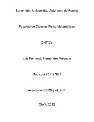 Benemérita Universidad Autónoma de Puebla




  Facultad de Ciencias Físico Matemáticas




                 DHTICs




    Luis Fernando Hernández Valencia




           Matricula 201127937




        Acerca del CERN y el LHC.



               Otoño 2012
 