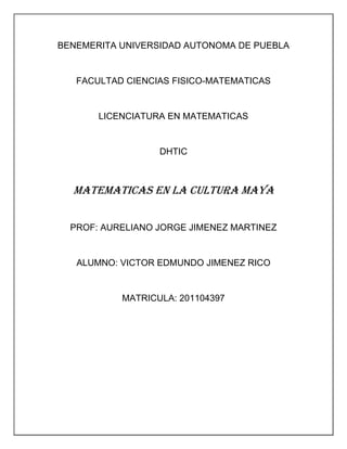 BENEMERITA UNIVERSIDAD AUTONOMA DE PUEBLA


   FACULTAD CIENCIAS FISICO-MATEMATICAS


       LICENCIATURA EN MATEMATICAS


                  DHTIC



  MATEMATICAS EN LA CULTURA MAYA


  PROF: AURELIANO JORGE JIMENEZ MARTINEZ


   ALUMNO: VICTOR EDMUNDO JIMENEZ RICO


           MATRICULA: 201104397
 