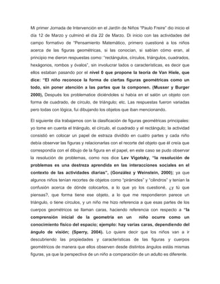 Mi primer Jornada de Intervención en el Jardín de Niños “Paulo Freire” dio inicio el
día 12 de Marzo y culminó el día 22 de Marzo. Di inicio con las actividades del
campo formativo de “Pensamiento Matemático, primero cuestioné a los niños
acerca de las figuras geométricas, si las conocían, si sabían cómo eran, al
principio me dieron respuestas como: “rectángulos, círculos, triángulos, cuadrados,
hexágonos, rombos y óvalos”, sin involucrar lados o características, es decir que
ellos estaban pasando por el nivel 0 que propone la teoría de Van Hiele, que
dice: “El niño reconoce la forma de ciertas figuras geométricas como un
todo, sin poner atención a las partes que la componen. (Musser y Burger
2000), Después los problematice diciéndoles si había en el salón un objeto con
forma de cuadrado, de círculo, de triángulo; etc. Las respuestas fueron variadas
pero todas con lógica, fui dibujando los objetos que iban mencionando.
El siguiente día trabajamos con la clasificación de figuras geométricas principales:
yo tome en cuenta el triángulo, el círculo, el cuadrado y el rectángulo; la actividad
consistió en colocar un papel de estraza dividido en cuatro partes y cada niño
debía observar las figuras y relacionarlas con el recorte del objeto que él creía que
correspondía con el dibujo de la figura en el papel, en este caso se pudo observar
la resolución de problemas, como nos dice Lev Vigotsky, “la resolución de
problemas es una destreza aprendida en las interacciones sociales en el
contexto de las actividades diarias”, (González y Weinstein, 2000); ya que
algunos niños tenían recortes de objetos como “pirámides” y “cilindros” y tenían la
confusión acerca de dónde colocarlos, a lo que yo los cuestioné, ¿y tú que
piensas?, que forma tiene ese objeto, a lo que me respondieron parece un
triángulo, o tiene círculos, y un niño me hizo referencia a que esas partes de los
cuerpos geométricos se llaman caras, haciendo referencia con respecto a “la
comprensión inicial de la geometría en un niño ocurre como un
conocimiento físico del espacio; ejemplo: hay varias caras, dependiendo del
ángulo de visión; (Sperry, 2004). Lo quiere decir que los niños van a ir
descubriendo las propiedades y características de las figuras y cuerpos
geométricos de manera que ellos observen desde distintos ángulos estás mismas
figuras, ya que la perspectiva de un niño a comparación de un adulto es diferente.
 