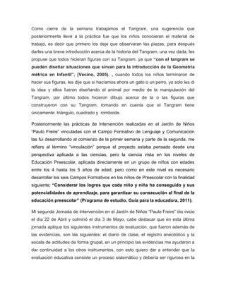 Como cierre de la semana trabajamos el Tangram, una sugerencia que
posteriormente lleve a la práctica fue que los niños conocieran el material de
trabajo, es decir que primero los deje que observaran las piezas, para después
darles una breve introducción acerca de la historia del Tangram, una vez dada, les
propuse que todos hicieran figuras con su Tangram, ya que “con el tangram se
pueden diseñar situaciones que sirvan para la introducción de la Geometría
métrica en Infantil”, (Vecino, 2005). , cuando todos los niños terminaron de
hacer sus figuras, les dije que si hacíamos ahora un gato o un perro, yo solo les di
la idea y ellos fueron diseñando el animal por medio de la manipulación del
Tangram, por último todos hicieron dibujo acerca de la o las figuras que
construyeron con su Tangram, tomando en cuenta que el Tangram tiene
únicamente: triángulo, cuadrado y romboide.
Posteriormente las prácticas de Intervención realizadas en el Jardín de Niños
“Paulo Freire” vinculadas con el Campo Formativo de Lenguaje y Comunicación
las fui desarrollando al comienzo de la primer semana y parte de la segunda, me
refiero al término “vinculación” porque el proyecto estaba pensado desde una
perspectiva aplicada a las ciencias, pero la ciencia vista en los niveles de
Educación Preescolar, aplicada directamente en un grupo de niños con edades
entre los 4 hasta los 5 años de edad, pero como en este nivel es necesario
desarrollar los seis Campos Formativos en los niños de Preescolar con la finalidad
siguiente; “Considerar los logros que cada niño y niña ha conseguido y sus
potencialidades de aprendizaje, para garantizar su consecución al final de la
educación preescolar” (Programa de estudio, Guía para la educadora, 2011).
Mi segunda Jornada de Intervención en el Jardín de Niños “Paulo Freire” dio inicio
el día 22 de Abril y culminó el día 3 de Mayo, cabe destacar que en esta última
jornada aplique los siguientes instrumentos de evaluación, que fueron además de
las evidencias, son las siguientes: el diario de clase, el registro anecdótico y la
escala de actitudes de forma grupal, en un principio las evidencias me ayudaron a
dar continuidad a los otros instrumentos, con esto quiero dar a entender que la
evaluación educativa consiste un proceso sistemático y debería ser riguroso en la
 