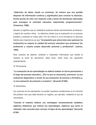 “obtención de datos, desde su comienzo, de manera que sea posible
disponer de información continua y significativa para conocer la situación,
formar juicios de valor con respecto a ella y tomar las decisiones adecuadas
para proseguir la actividad educativa mejorándola progresivamente”,
(Casanova, 1998).
Estudio no significa que en realidad le estamos dando reconocimiento al esfuerzo,
y logros de nuestros niños, no debemos olvidar que la evaluación es un proceso
paralelo y presente en todos ellos. Por tal motivo si no le brindamos la atención
debida poco lograremos ya que “el propósito que anima todo este quehacer (la
evaluación) es mejorar la calidad del servicio educativo que prestamos los
profesores y nuestro propio desarrollo personal y profesional”, (Llanos,
1995).
Este “proceso de obtener, sintetizar e interpretar información que facilita al
maestro la toma de decisiones” debe tener, entre otras, las siguientes
características:
❖ Permanente.
“La evaluación de los aprendizajes se deberá realizar en forma permanente a
lo largo del proceso educativo... [Por lo que es necesario]...promover: a) una
evaluación diagnóstica o inicial; b) una evaluación de proceso o formativa y;
c) una evaluación de producto o sumativa”, (Acuerdo N°200).
❖ Sistemática.
Los avances de los estudiantes no pueden quedarse simplemente en la memoria
del profesor sino que debe llevarse un registro, por ejemplo, mediante el uso de
indicadores.
“Cuando el maestro elabora sus estrategias necesariamente establece
objetivos didácticos que indican los aprendizajes; objetivos que serán el
indicador más concreto para conocer el logro de los aprendizajes”,(Acuerdo
N°200
 