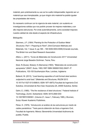 material, pero prácticamente su uso se ha vuelto indispensable, logrando ser un
material que sea irremplazable, ya que ningún otro material ha podido igualar
las propiedades del mismo.
Es necesario continuar con la vigencia de este material, con sustento en
investigaciones solidas que nos podrán proveer de mejores materiales y con
ello mejores estructuras. Por ende automáticamente, como sociedad mejorara
nuestra calidad de vida desde el aspecto de infraestructura.
Bibliografia
Stanners, J.F. (1954) "Painting for the Protection of Outdoor Metal
Structures: Part 1. Preparing to Paint", (Anti-Corrosion Methods and
Materials, Vol. 1 Issue: 6, pp.188 – 190 ISSN 0003-5599) Emerald Journals,
The British Iron and Steel Research Association
Alfaro, L. (2011). “Curso de Materiales de Construcción 2011” Universidad
Nacional Jorge Basadre Grohman, Tacna, Peru
Stulz, R.(Suiza), Mukerji, K (Alemania) (1993). "Materiales de construcción
apropiados” (SKAT, Suiza, 1993,1997 ISBN 3908001552) SKAT- IT
Publications, 103-105 Southampton Row, Londres, Inglaterra
Bešević, M. (2013). “Load bearing capacities of cold formed steel sections
subjected to axial load.” (Materials and Structures, RILEM 2013
10.1617/s11527-013-0066-9, ISSN 1871-6873) Facultad de Ingeniería Civil.
Subotica, Universidad de Novi Sad, Kozaracka 2A, 24000 Subotica, Serbia
Gehri, E. (1985). “The fire resistance of steel structures.” Federal Institute of
Technology, Zurich, Switzerland. ISSN: 0015-2684 DOI
10.1007/BF01095561. (Volume 21, Issue 1, February 1985,). Brunnen,
Suiza: Kluwer Academic Publishers.
Pérez, E. (1978). “Introducción al análisis de las estructuras por medio de
cables parabólicos.” Tesis para la obtención de título a Ingeniero Civil,
Facultad de Ingeniería. México: Benemérita Universidad Autónoma de
puebla, Puebla.

Estructuras Metálicas

Página 7

 