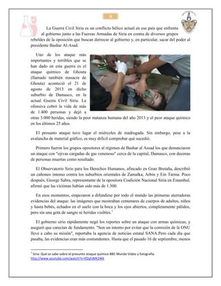 8

La Guerra Civil Siria es un conflicto bélico actual en ese país que enfrenta
al gobierno junto a las Fuerzas Armadas de Siria en contra de diversos grupos
rebeldes de la oposición que buscan derrocar al gobierno y, en particular, sacar del poder al
presidente Bashar Al-Asad.
Uno de los ataque más
importantes y terribles que se
han dado en esta guerra es el
ataque químico de Ghouta
(llamado también masacre de
Ghouta) aconteció el 21 de
agosto de 2013 en dicho
suburbio de Damasco, en la
actual Guerra Civil Siria. La
ofensiva cobró la vida de más
de 1.400 personas y dejó a
otras 3.000 heridas, siendo la peor matanza humana del año 2013 y el peor ataque químico
en los últimos 25 años.
El presunto ataque tuvo lugar el miércoles de madrugada. Sin embargo, pese a la
avalancha de material gráfico, es muy difícil comprobar qué sucedió.
Primero fueron los grupos opositores al régimen de Bashar al Assad los que denunciaron
un ataque con "ojivas cargadas de gas venenoso" cerca de la capital, Damasco, con decenas
de personas muertas como resultado.
El Observatorio Sirio para los Derechos Humanos, afincado en Gran Bretaña, describió
un cañoneo intenso contra los suburbios orientales de Zamalka, Arbin y Ein Tarma. Poco
después, George Sabra, representante de la opositora Coalición Nacional Siria en Estambul,
afirmó que las víctimas habían sido más de 1.300.
En esos momentos, empezaron a difundirse por todo el mundo las primeras aterradoras
evidencias del ataque: las imágenes que mostraban centenares de cuerpos de adultos, niños
y hasta bebés, echados en el suelo con la boca y los ojos abiertos, completamente pálidos,
pero sin una gota de sangre ni heridas visibles.1
El gobierno sirio rápidamente negó los reportes sobre un ataque con armas químicas, y
aseguró que carecían de fundamento. "Son un intento por evitar que la comisión de la ONU
lleve a cabo su misión", reportaba la agencia de noticias estatal SANA.Pero cada día que
pasaba, las evidencias eran más contundentes. Hasta que el pasado 16 de septiembre, menos
1

Siria: Qué se sabe sobre el presunto ataque químico BBC Mundo Video y fotografía.
http://www.youtube.com/watch?v=tfZqFjMK2Wk

 