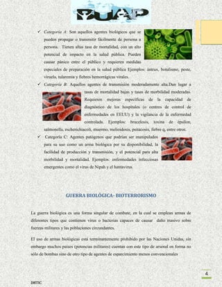  Categoría A: Son aquellos agentes biológicos que se
pueden propagar o transmitir fácilmente de persona a
persona. Tienen altas tasa de mortalidad, con un alto
potencial de impacto en la salud pública. Pueden
causar pánico entre el público y requieren medidas
especiales de preparación en la salud pública Ejemplos: ántrax, botulismo, peste,
viruela, tularemia y fiebres hemorrágicas virales.
 Categoría B: Aquellos agentes de transmisión moderadamente alta.Dan lugar a
tasas de mortalidad bajas y tasas de morbilidad moderadas.
Requieren

mejoras

específicas

de

la

capacidad

de

diagnóstico de los hospitales (o centros de control de
enfermedades en EEUU) y la vigilancia de la enfermedad
controlada.

Ejemplos:

brucelosis,

toxina

de

épsilon,

salmonella, escherichiacoli, muermo, melioidosis, psitacosis, fiebre q, entre otros.
 Categoría C: Agentes patógenos que podrían ser manipulados
para su uso como un arma biológica por su disponibilidad, la
facilidad de producción y transmisión, y el potencial para alta
morbilidad y mortalidad. Ejemplos: enfermedades infecciosas
emergentes como el virus de Nipah y el hantavirus.

GUERRA BIOLÓGICA- BIOTERRORISMO

La guerra biológica es una forma singular de combate, en la cual se emplean armas de
diferentes tipos que contienen virus o bacterias capaces de causar daño masivo sobre
fuerzas militares y las poblaciones circundantes.
El uso de armas biológicas está terminantemente prohibido por las Naciones Unidas, sin
embargo muchos países (potencias militares) cuentan con este tipo de arsenal en forma no
sólo de bombas sino de otro tipo de agentes de esparcimiento menos convencionales

4
DHTIC

 