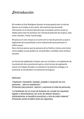 ♫Introducción
Mi nombre es Eivar Rodríguez Sánchez mi preocupación por la trata de
blancas en el estado se da a partir del momento que buscando
información en el internet descubro que municipios vecinos al que yo
habito están entre los primeros con nivel de prostitución de mujeres, tales
como: Zacatlán, Tetela, huachinango.
Mi postura en este ensayo es en contra de la trata de personas ya que la
legalización de la prostitución y de la industria del sexo promueve el
tráfico sexual.
No es de locos pensar que las personas de tu familia o incluso uno mismo
corren peligro ya que pueden ser secuestradas y vendidas como esclavas
sexuales.
Las formas de explotación incluyen, pero no se limitan, a la explotación de
la prostitución de la prostitución ajena u otras formas de explotación
sexual, los trabajos forzados, la esclavitud o las prácticas análogas a la
esclavitud, la servidumbre o la extracción de órganos.
Definición
“Captación, transporte, traslado, acogida o recepción de una
personas… para su explotación.”
(Protocolo para prevenir, reprimir y sancionar la trata de personas)
“La facilitación de un cruce de fronteras sin cumplir los requisitos
legales o administrativos con el fin de obtener directa o
indirectamente un beneficio económico u otro de orden material.”
(Protocolo contra el tráfico ilícito de migrantes)
 